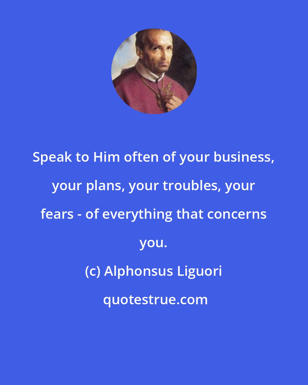 Alphonsus Liguori: Speak to Him often of your business, your plans, your troubles, your fears - of everything that concerns you.