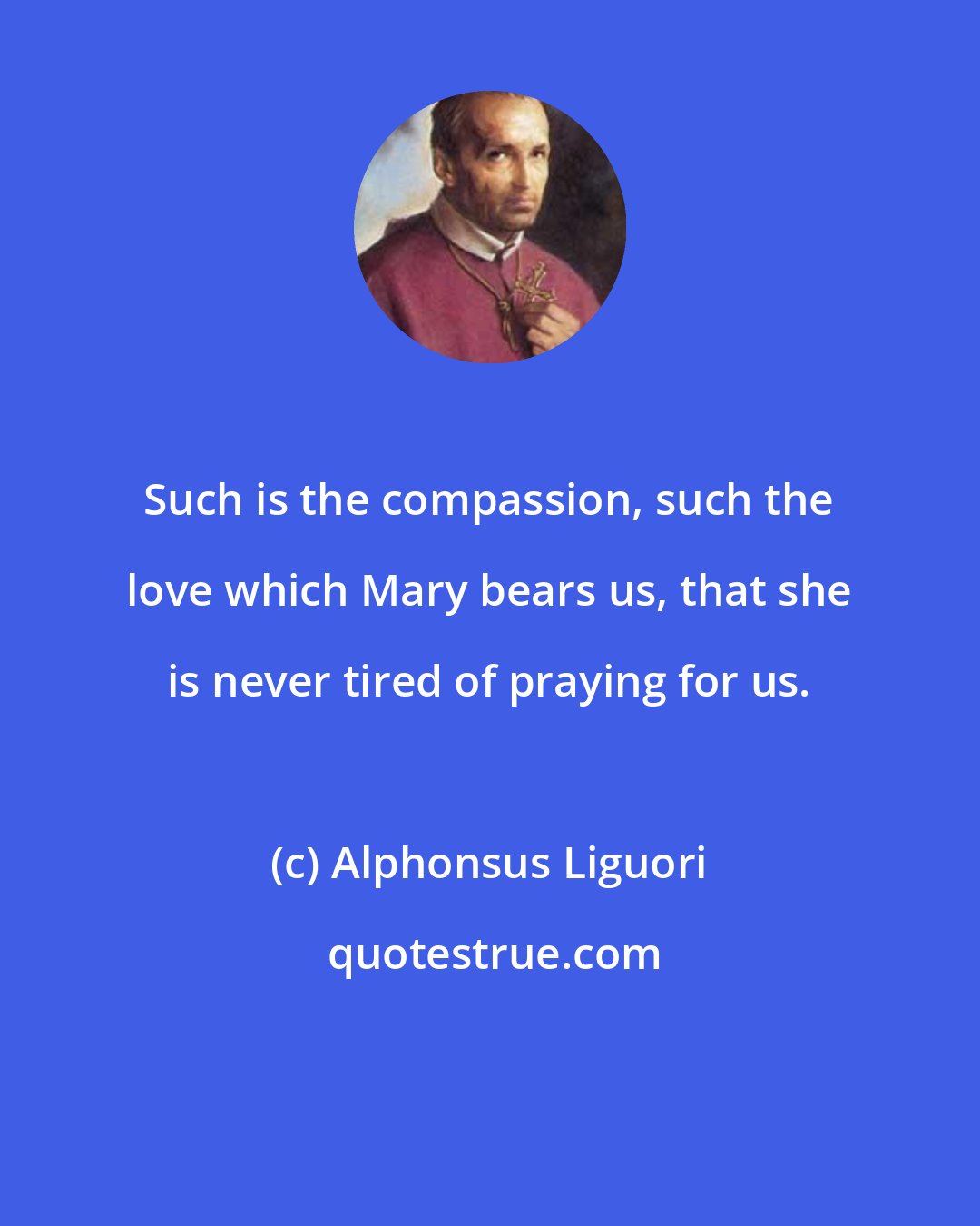 Alphonsus Liguori: Such is the compassion, such the love which Mary bears us, that she is never tired of praying for us.