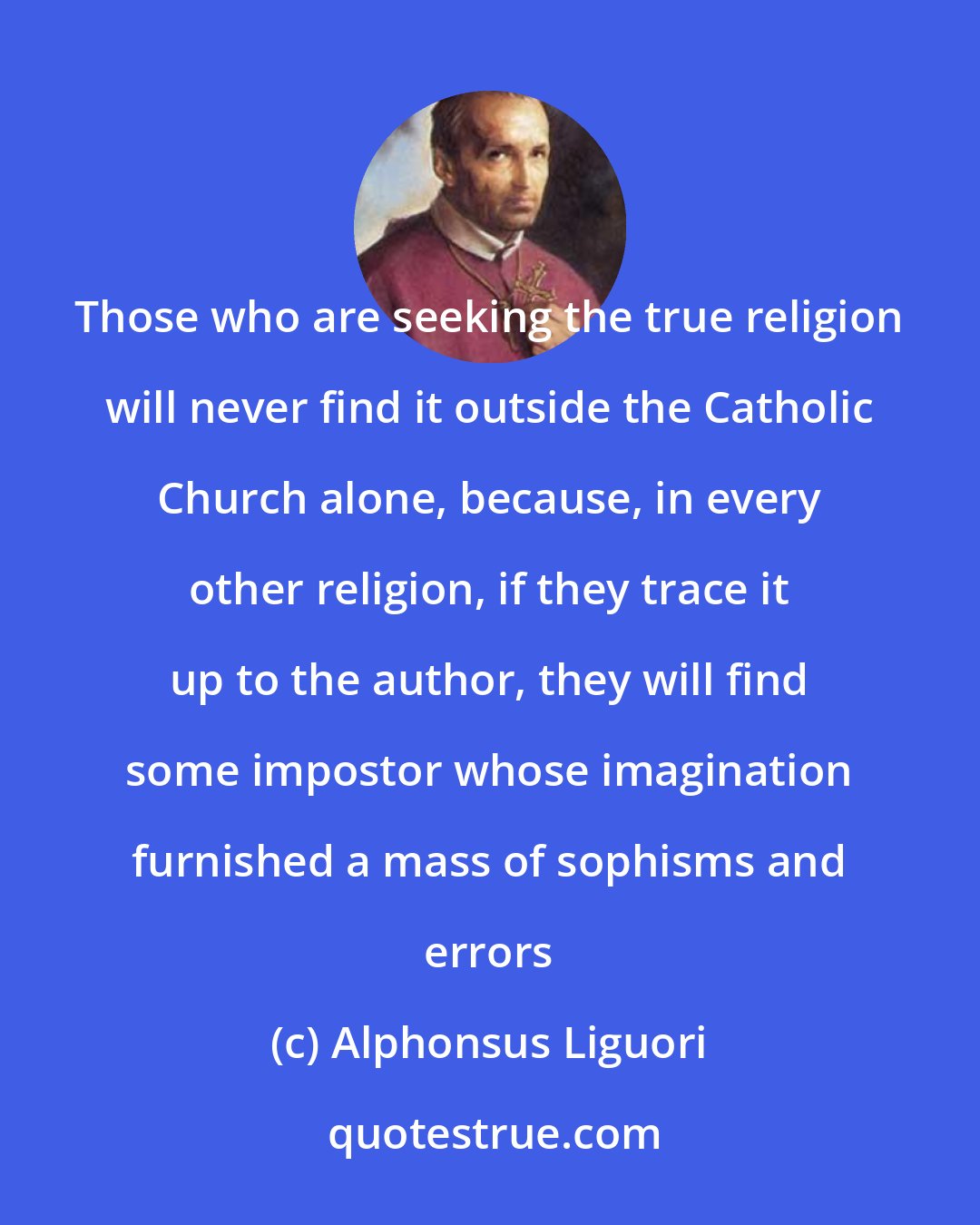 Alphonsus Liguori: Those who are seeking the true religion will never find it outside the Catholic Church alone, because, in every other religion, if they trace it up to the author, they will find some impostor whose imagination furnished a mass of sophisms and errors