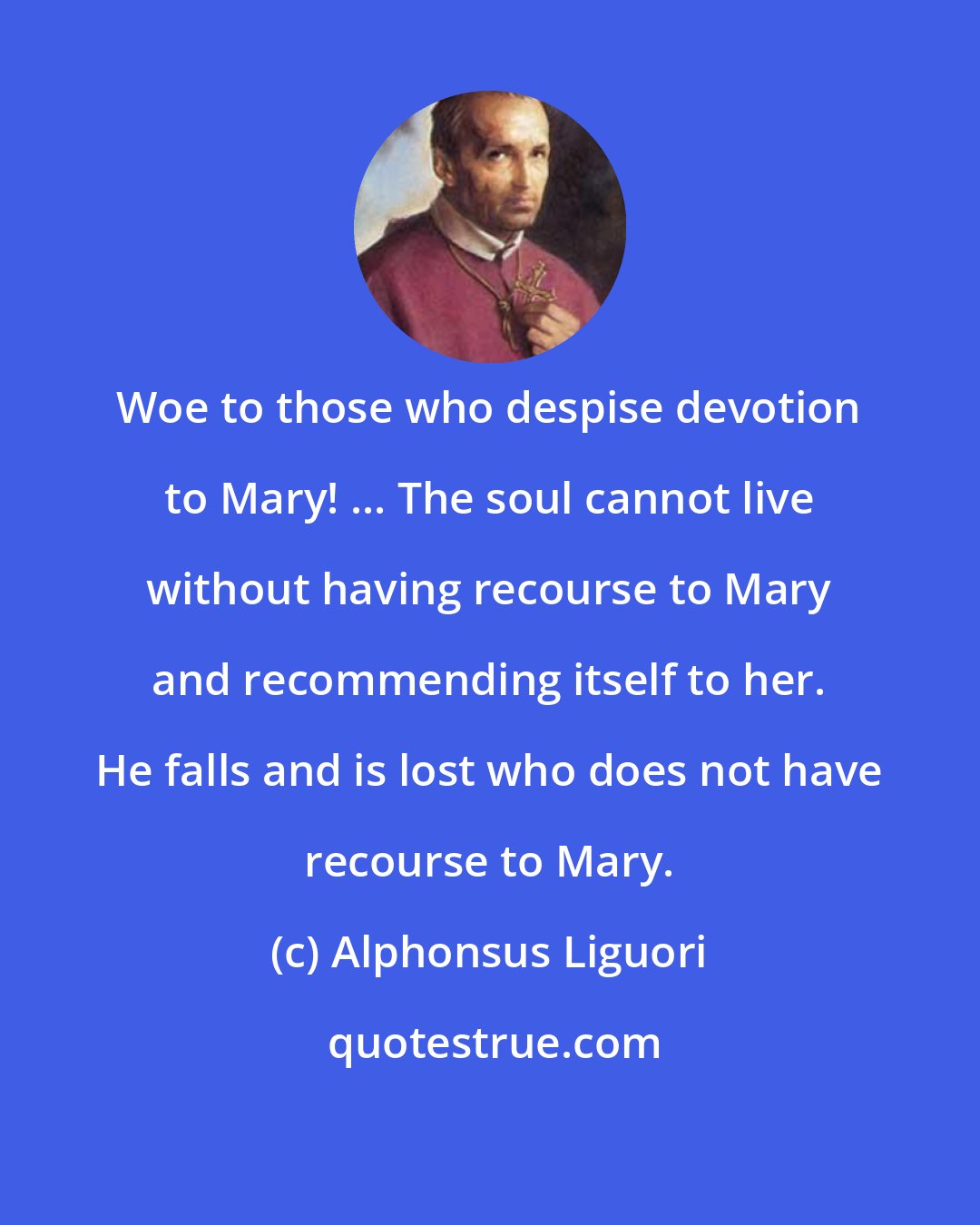 Alphonsus Liguori: Woe to those who despise devotion to Mary! ... The soul cannot live without having recourse to Mary and recommending itself to her. He falls and is lost who does not have recourse to Mary.