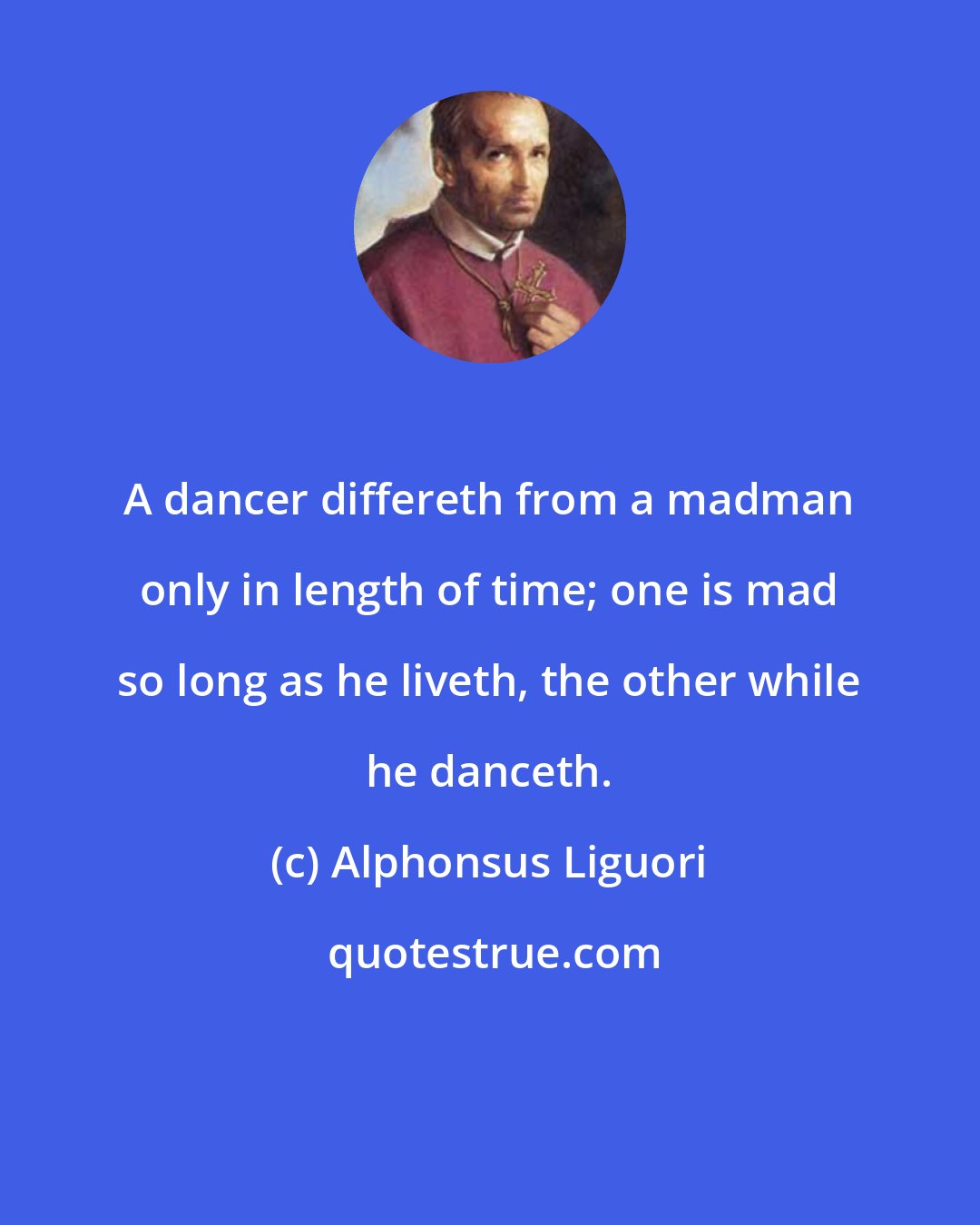 Alphonsus Liguori: A dancer differeth from a madman only in length of time; one is mad so long as he liveth, the other while he danceth.