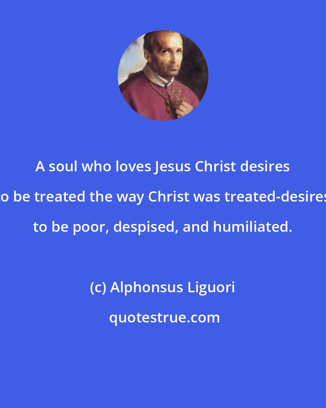 Alphonsus Liguori: A soul who loves Jesus Christ desires to be treated the way Christ was treated-desires to be poor, despised, and humiliated.