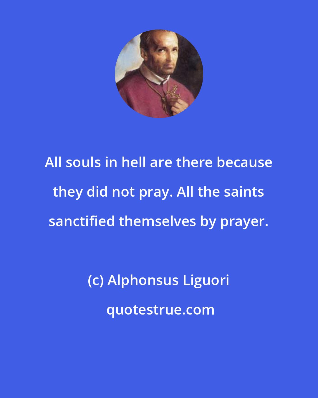 Alphonsus Liguori: All souls in hell are there because they did not pray. All the saints sanctified themselves by prayer.