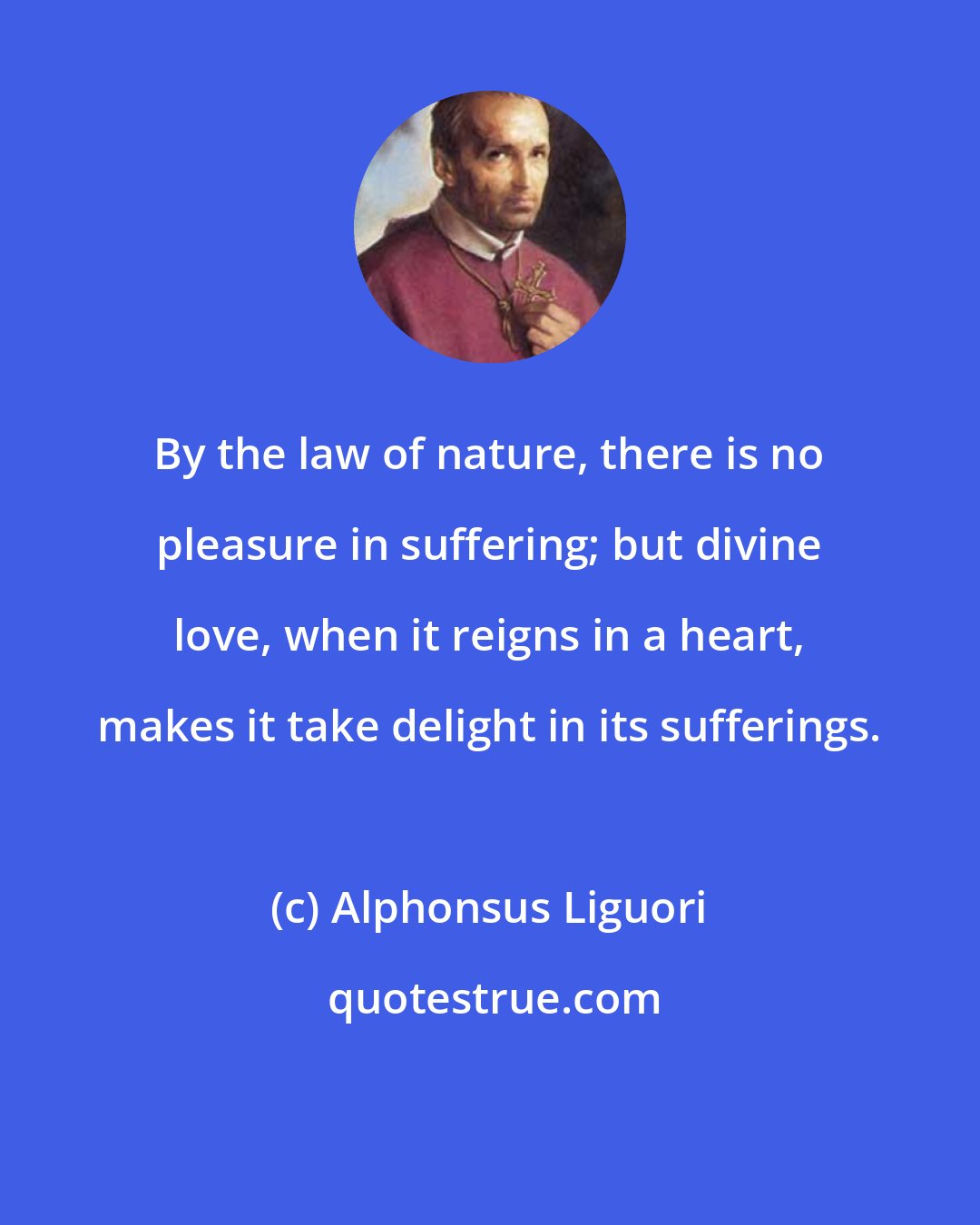 Alphonsus Liguori: By the law of nature, there is no pleasure in suffering; but divine love, when it reigns in a heart, makes it take delight in its sufferings.