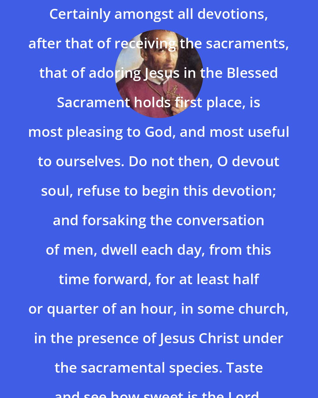 Alphonsus Liguori: Certainly amongst all devotions, after that of receiving the sacraments, that of adoring Jesus in the Blessed Sacrament holds first place, is most pleasing to God, and most useful to ourselves. Do not then, O devout soul, refuse to begin this devotion; and forsaking the conversation of men, dwell each day, from this time forward, for at least half or quarter of an hour, in some church, in the presence of Jesus Christ under the sacramental species. Taste and see how sweet is the Lord.