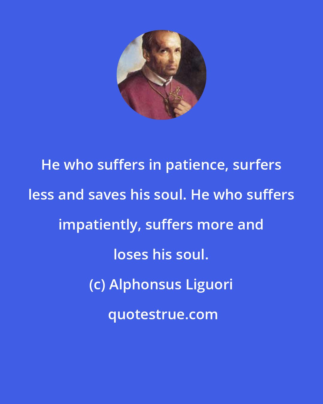 Alphonsus Liguori: He who suffers in patience, surfers less and saves his soul. He who suffers impatiently, suffers more and loses his soul.