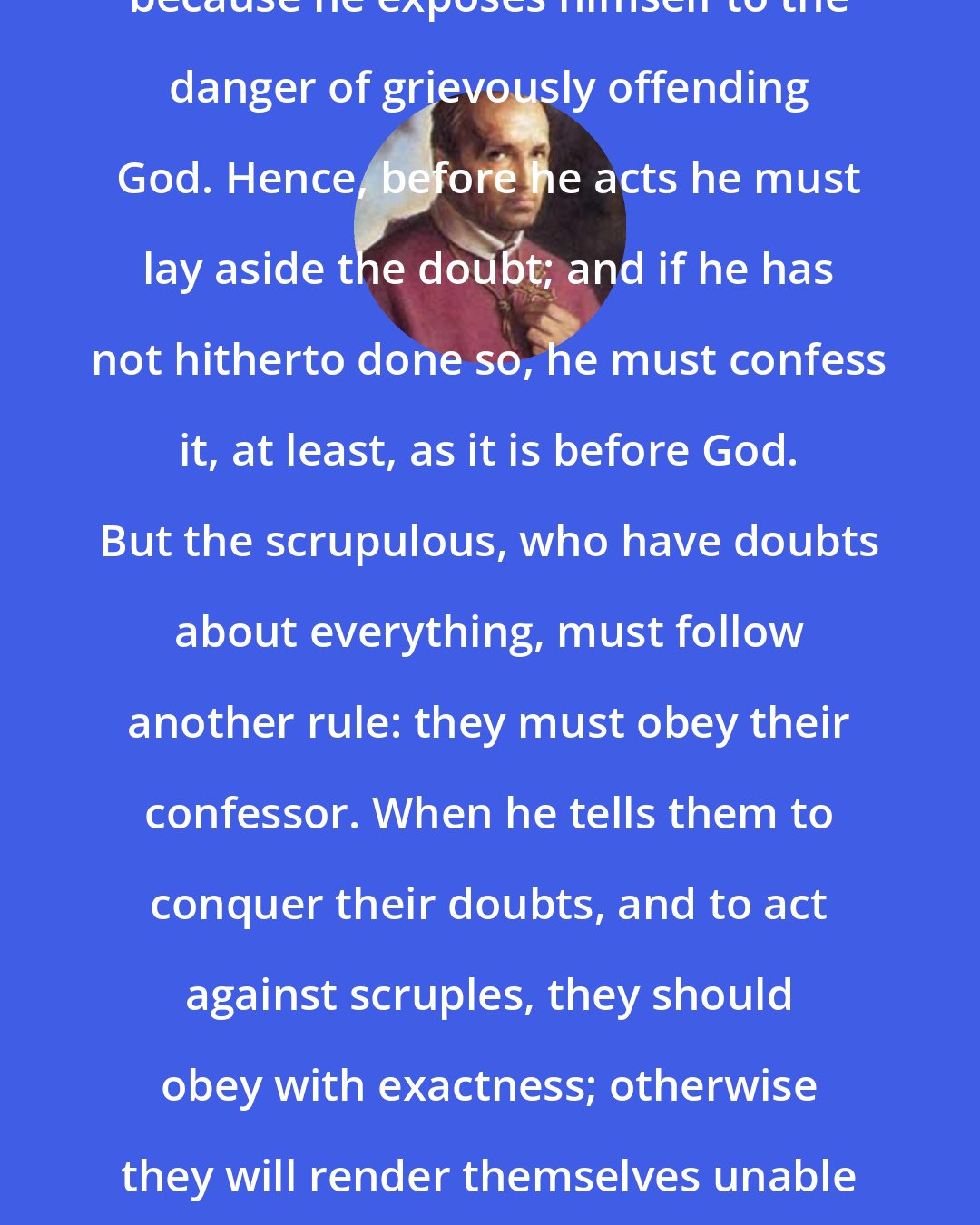 Alphonsus Liguori: He would be guilty of mortal sin, because he exposes himself to the danger of grievously offending God. Hence, before he acts he must lay aside the doubt; and if he has not hitherto done so, he must confess it, at least, as it is before God. But the scrupulous, who have doubts about everything, must follow another rule: they must obey their confessor. When he tells them to conquer their doubts, and to act against scruples, they should obey with exactness; otherwise they will render themselves unable and unfit to perform any spiritual exercise.