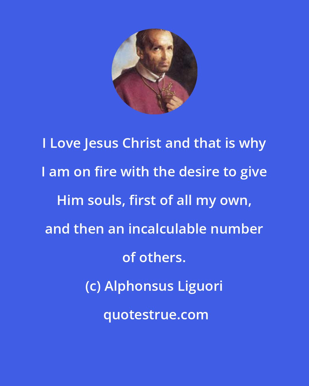 Alphonsus Liguori: I Love Jesus Christ and that is why I am on fire with the desire to give Him souls, first of all my own, and then an incalculable number of others.