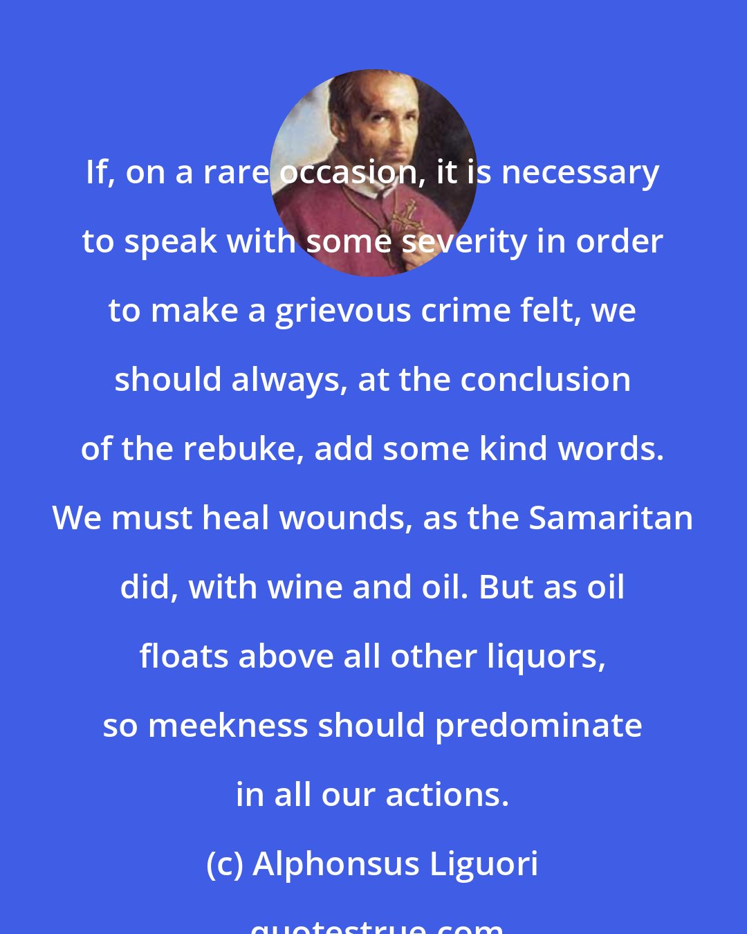 Alphonsus Liguori: If, on a rare occasion, it is necessary to speak with some severity in order to make a grievous crime felt, we should always, at the conclusion of the rebuke, add some kind words. We must heal wounds, as the Samaritan did, with wine and oil. But as oil floats above all other liquors, so meekness should predominate in all our actions.