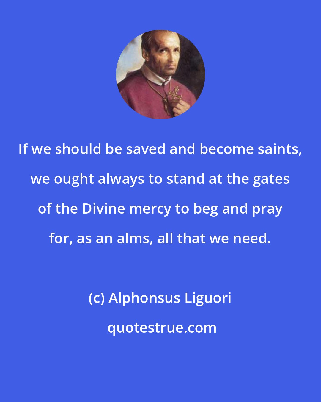 Alphonsus Liguori: If we should be saved and become saints, we ought always to stand at the gates of the Divine mercy to beg and pray for, as an alms, all that we need.