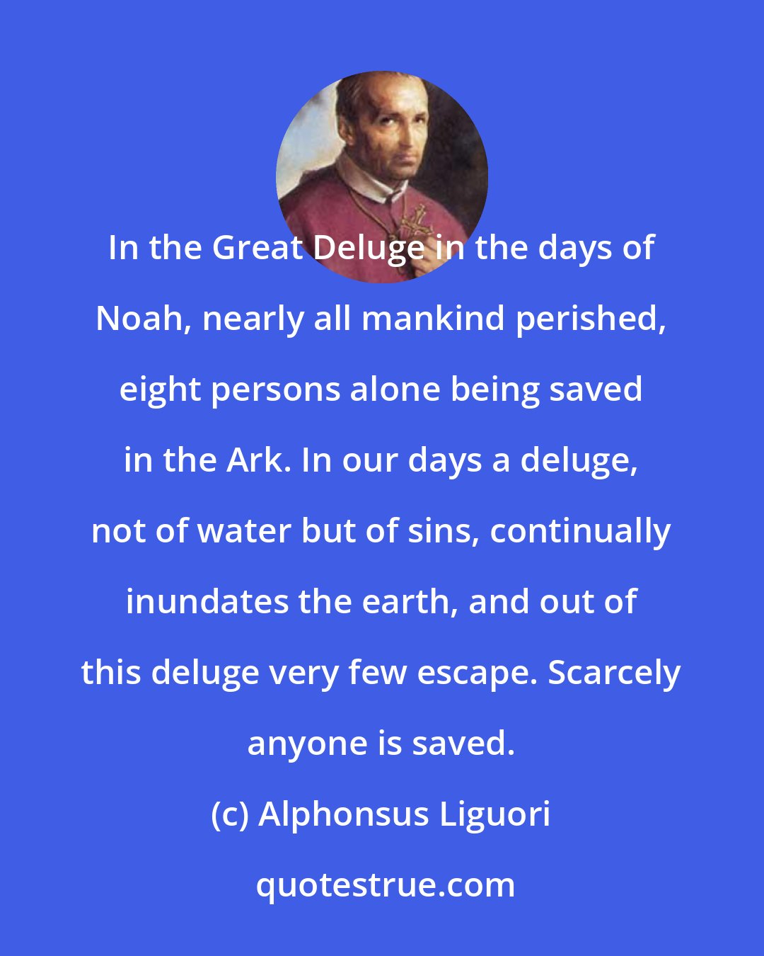 Alphonsus Liguori: In the Great Deluge in the days of Noah, nearly all mankind perished, eight persons alone being saved in the Ark. In our days a deluge, not of water but of sins, continually inundates the earth, and out of this deluge very few escape. Scarcely anyone is saved.