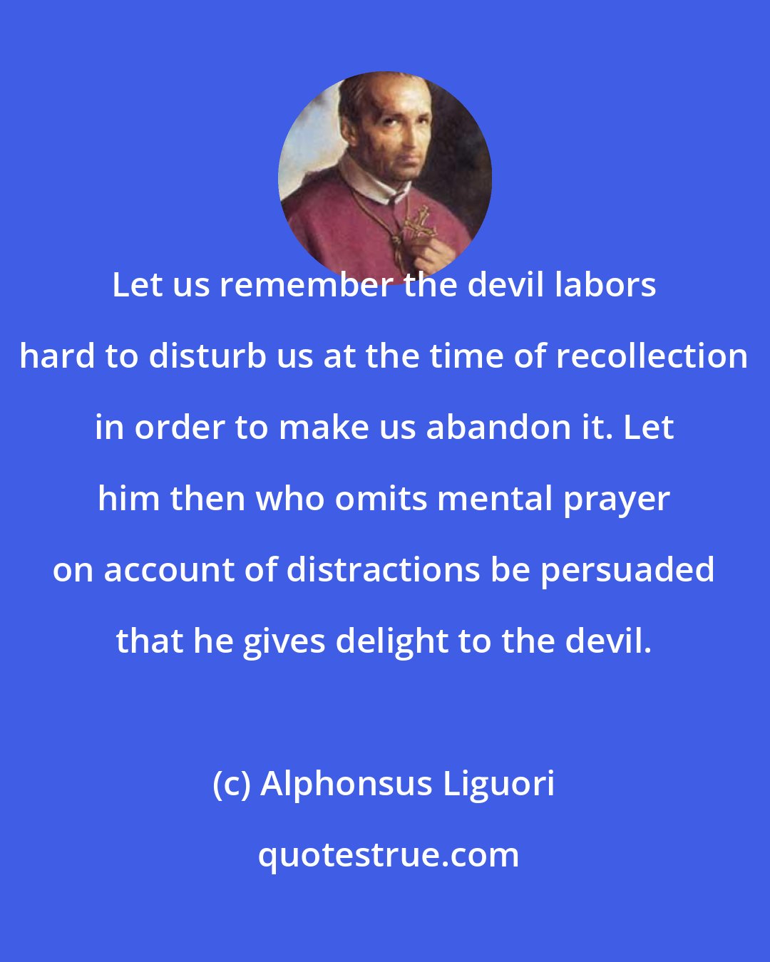 Alphonsus Liguori: Let us remember the devil labors hard to disturb us at the time of recollection in order to make us abandon it. Let him then who omits mental prayer on account of distractions be persuaded that he gives delight to the devil.