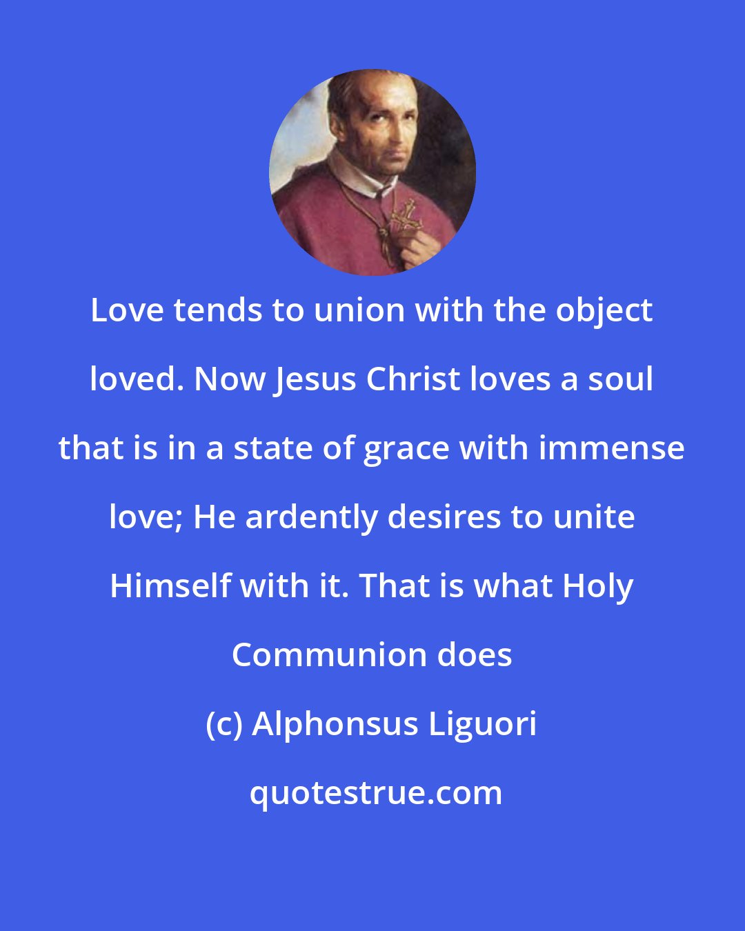 Alphonsus Liguori: Love tends to union with the object loved. Now Jesus Christ loves a soul that is in a state of grace with immense love; He ardently desires to unite Himself with it. That is what Holy Communion does