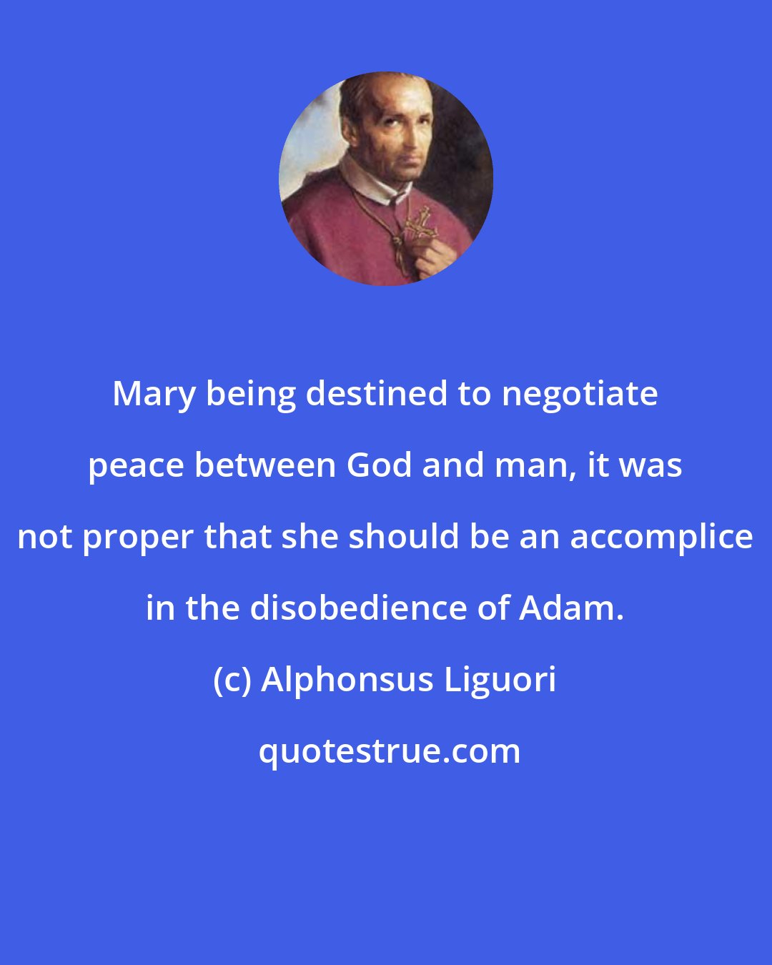 Alphonsus Liguori: Mary being destined to negotiate peace between God and man, it was not proper that she should be an accomplice in the disobedience of Adam.