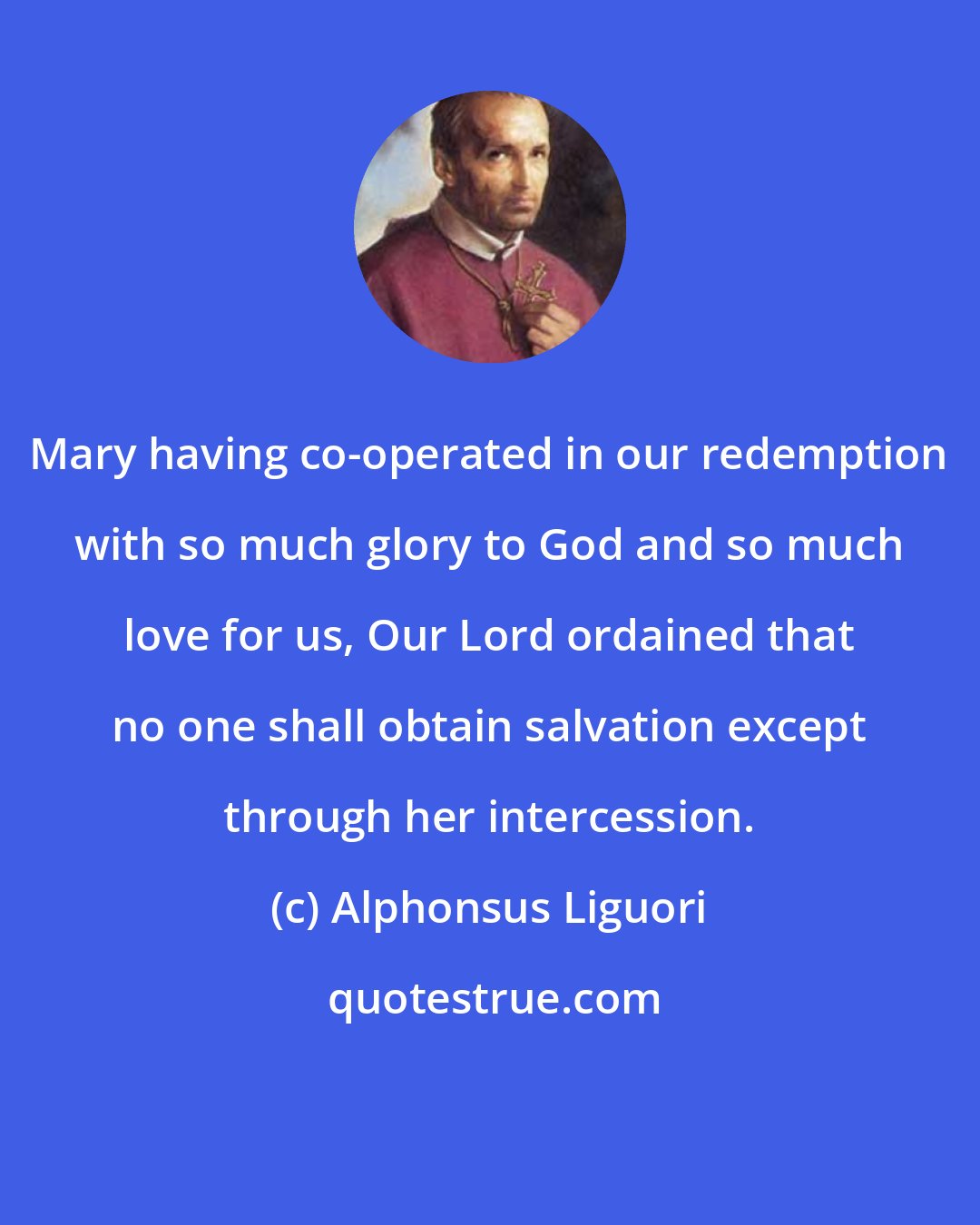 Alphonsus Liguori: Mary having co-operated in our redemption with so much glory to God and so much love for us, Our Lord ordained that no one shall obtain salvation except through her intercession.