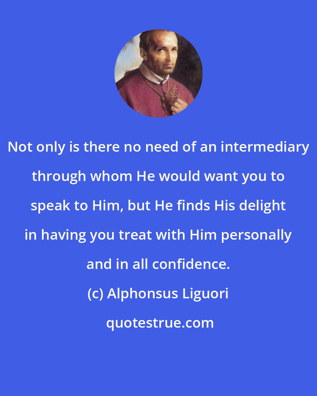 Alphonsus Liguori: Not only is there no need of an intermediary through whom He would want you to speak to Him, but He finds His delight in having you treat with Him personally and in all confidence.