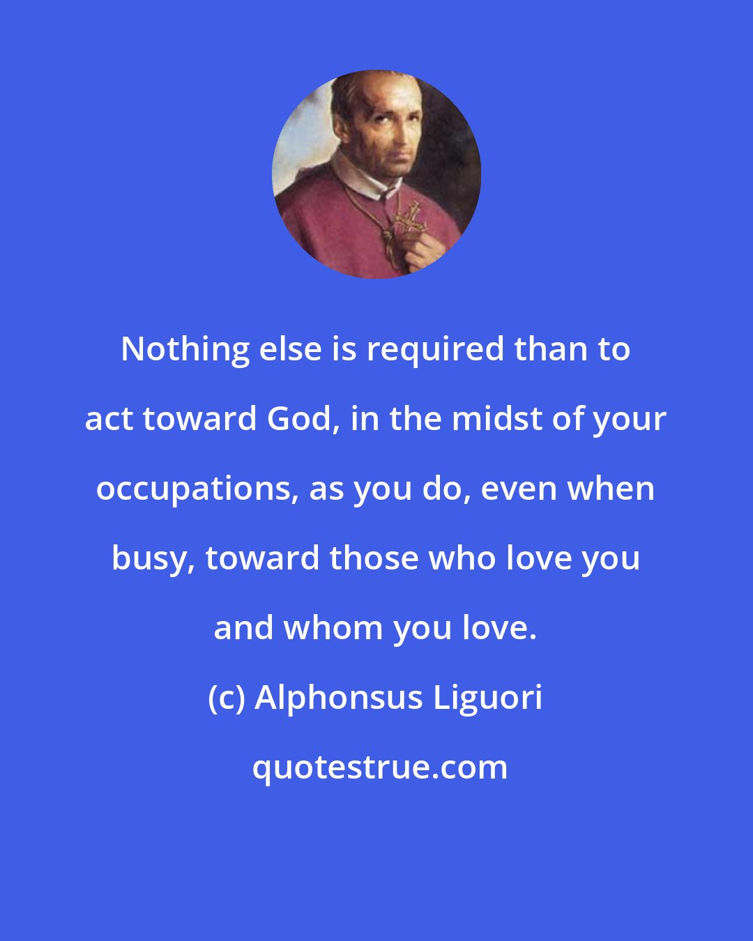 Alphonsus Liguori: Nothing else is required than to act toward God, in the midst of your occupations, as you do, even when busy, toward those who love you and whom you love.