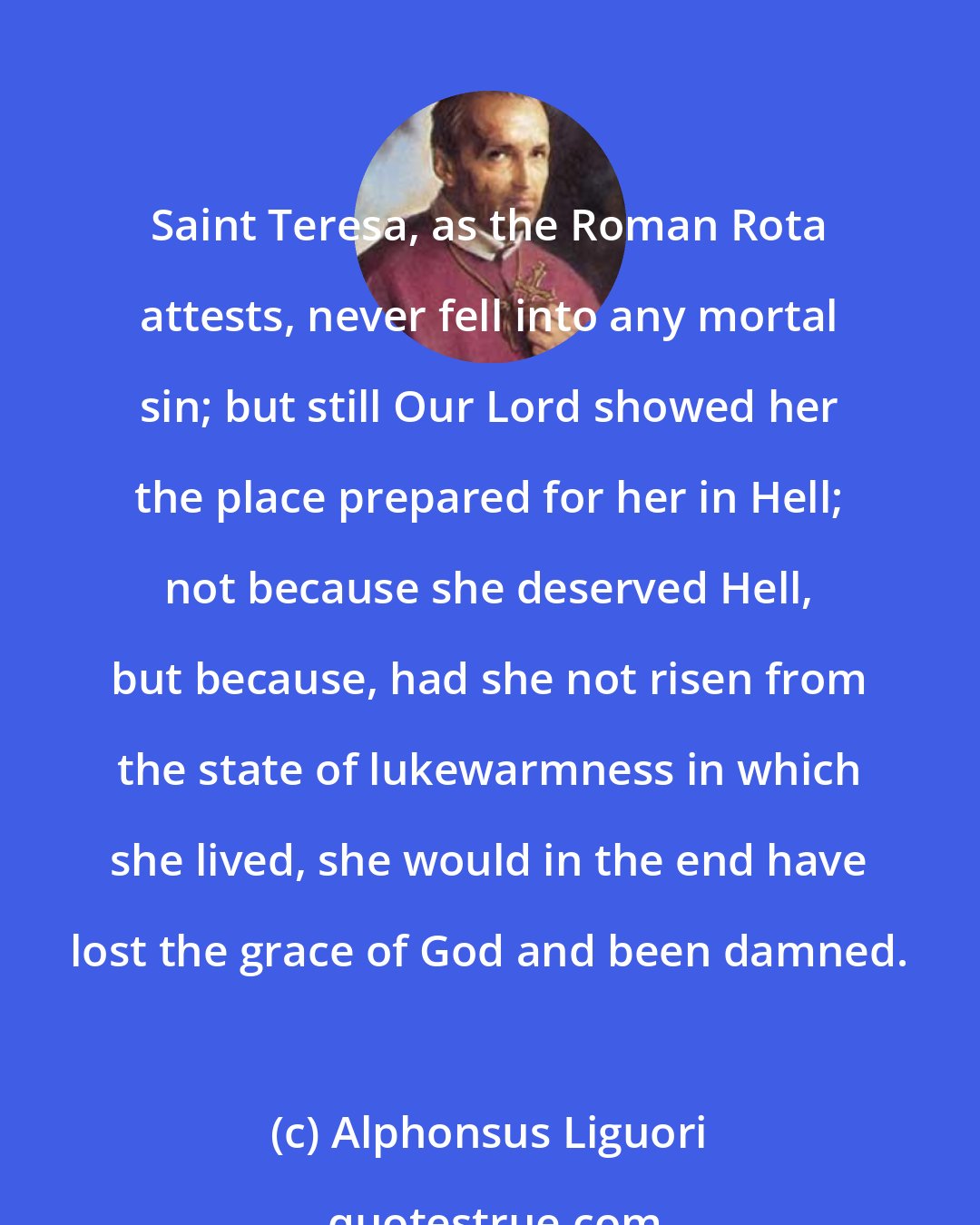 Alphonsus Liguori: Saint Teresa, as the Roman Rota attests, never fell into any mortal sin; but still Our Lord showed her the place prepared for her in Hell; not because she deserved Hell, but because, had she not risen from the state of lukewarmness in which she lived, she would in the end have lost the grace of God and been damned.