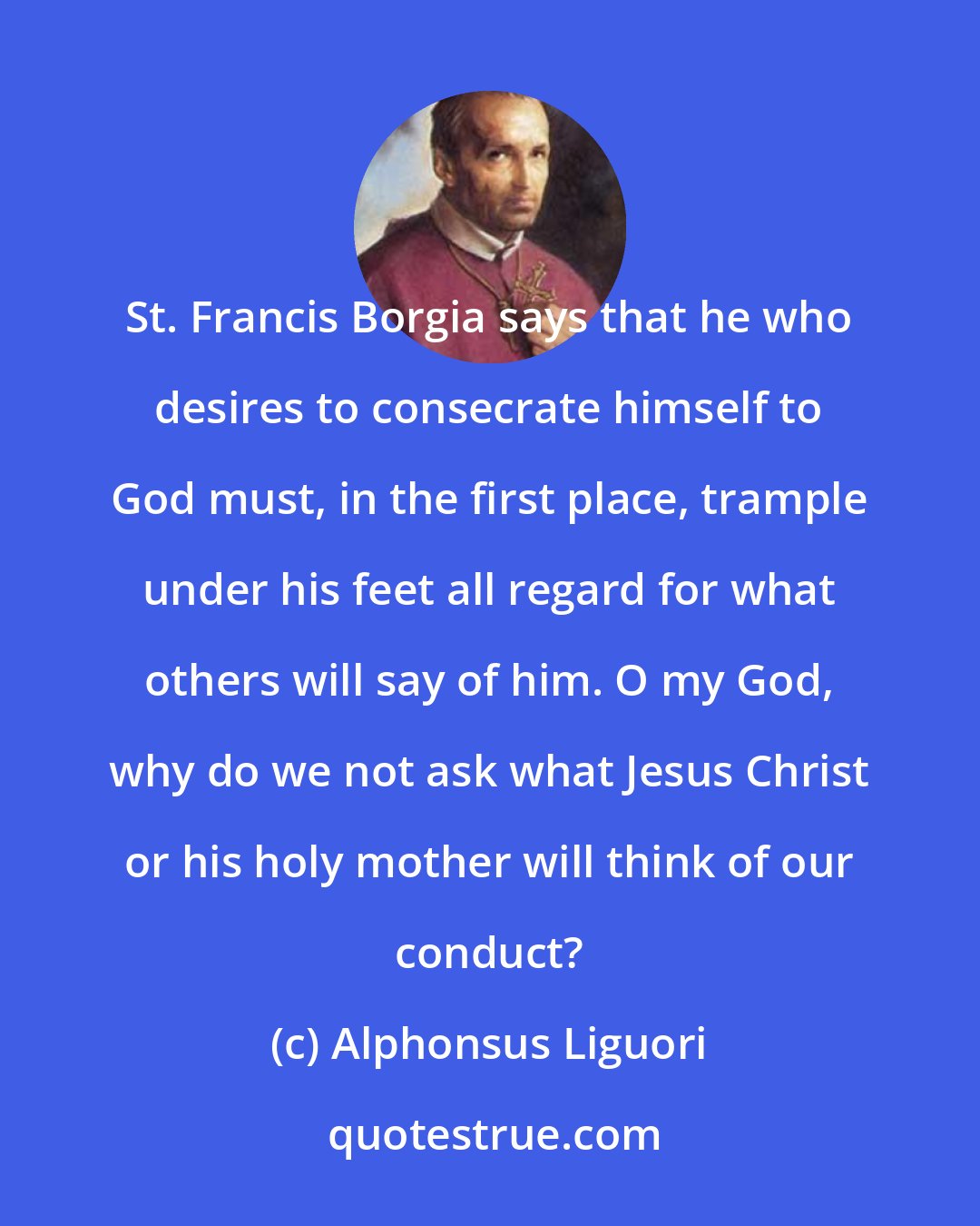 Alphonsus Liguori: St. Francis Borgia says that he who desires to consecrate himself to God must, in the first place, trample under his feet all regard for what others will say of him. O my God, why do we not ask what Jesus Christ or his holy mother will think of our conduct?