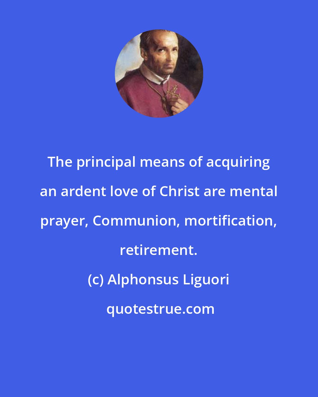 Alphonsus Liguori: The principal means of acquiring an ardent love of Christ are mental prayer, Communion, mortification, retirement.