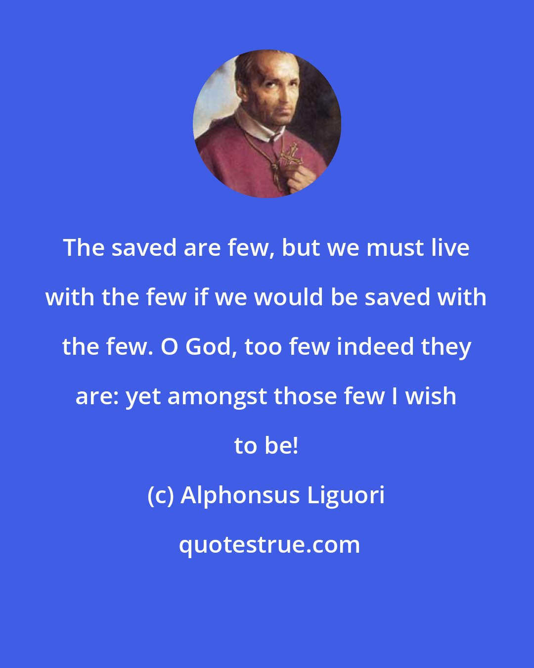 Alphonsus Liguori: The saved are few, but we must live with the few if we would be saved with the few. O God, too few indeed they are: yet amongst those few I wish to be!