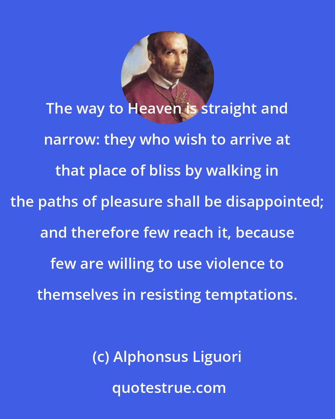 Alphonsus Liguori: The way to Heaven is straight and narrow: they who wish to arrive at that place of bliss by walking in the paths of pleasure shall be disappointed; and therefore few reach it, because few are willing to use violence to themselves in resisting temptations.