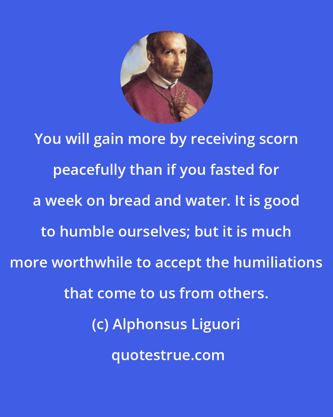 Alphonsus Liguori: You will gain more by receiving scorn peacefully than if you fasted for a week on bread and water. It is good to humble ourselves; but it is much more worthwhile to accept the humiliations that come to us from others.