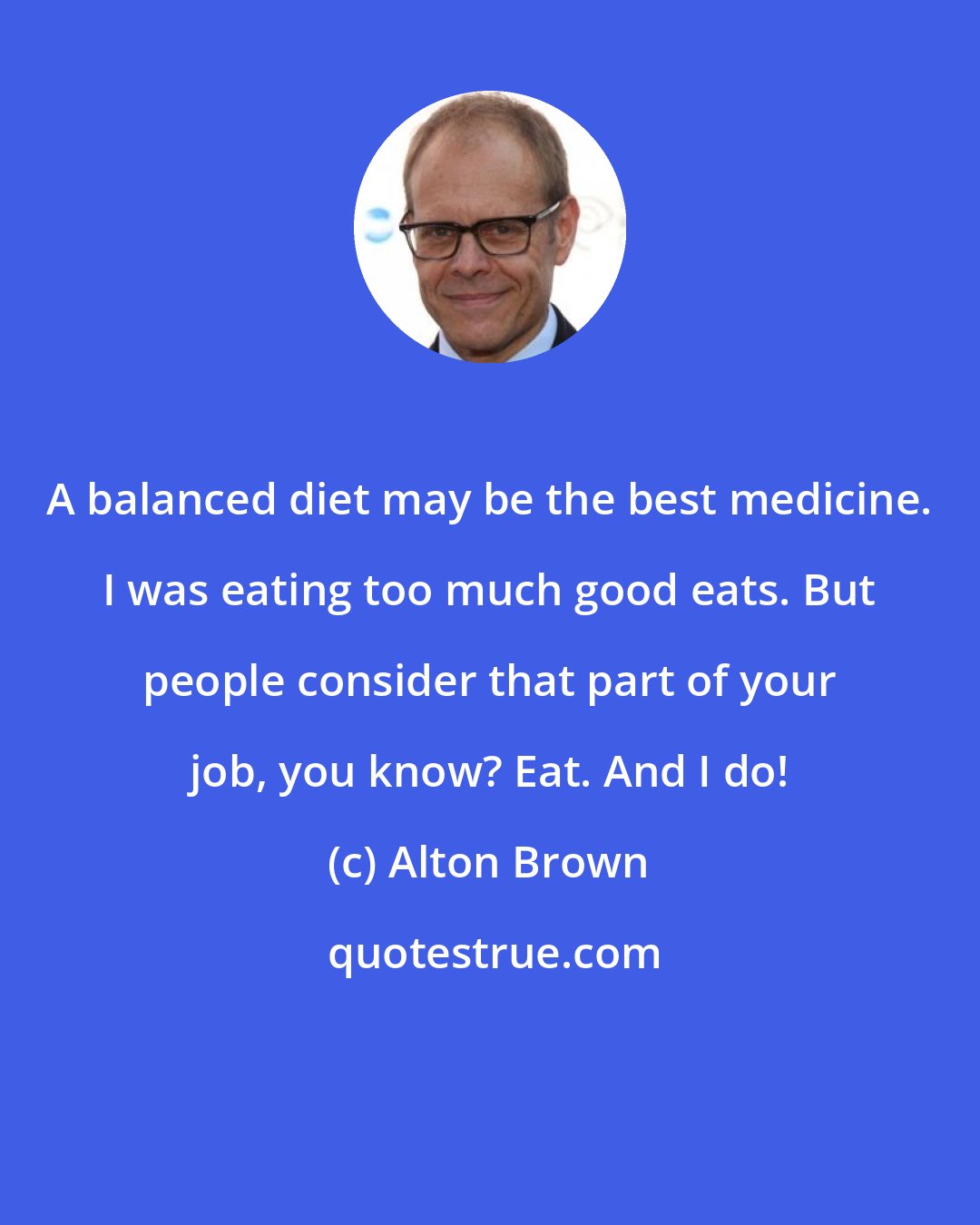 Alton Brown: A balanced diet may be the best medicine. I was eating too much good eats. But people consider that part of your job, you know? Eat. And I do!