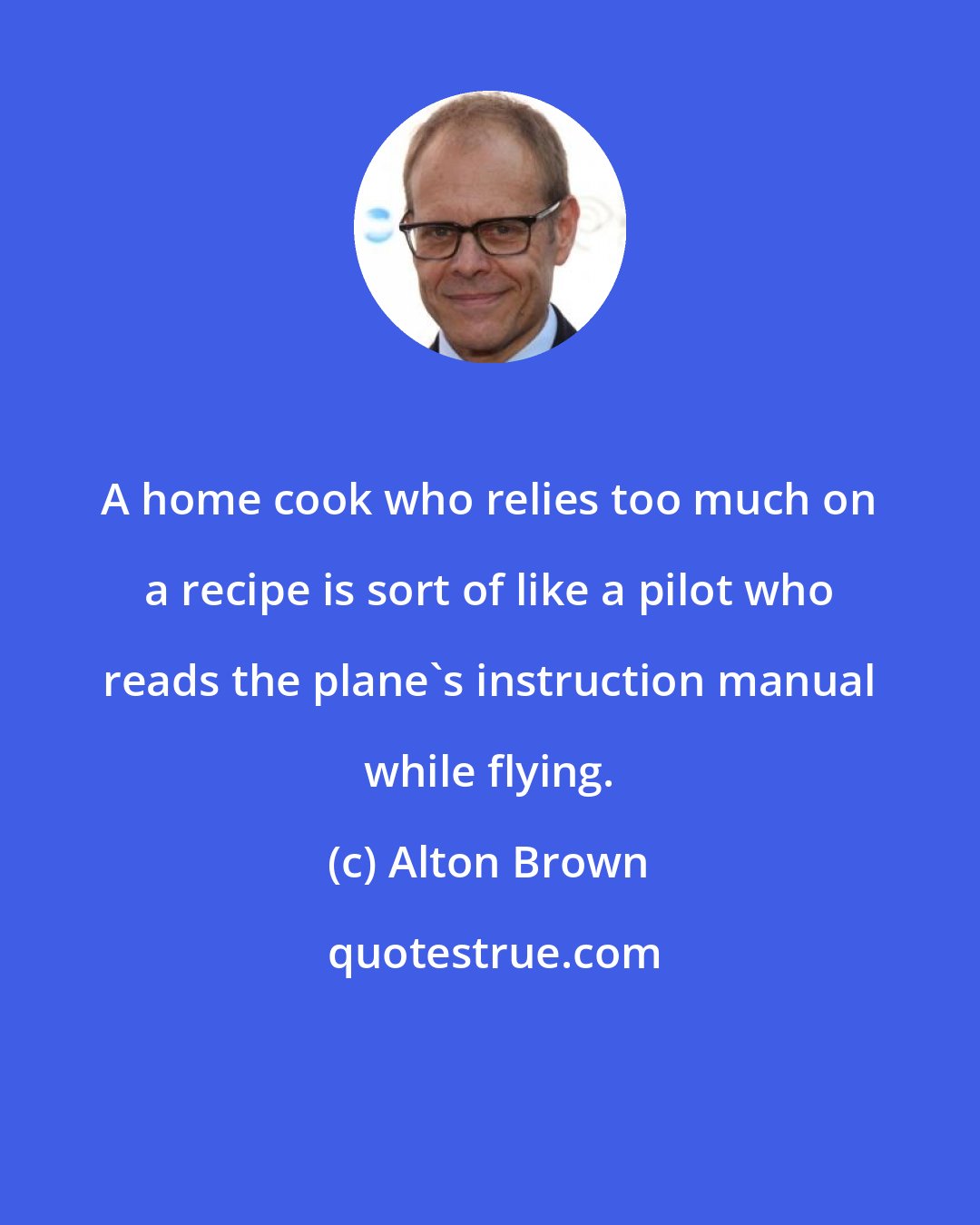 Alton Brown: A home cook who relies too much on a recipe is sort of like a pilot who reads the plane's instruction manual while flying.