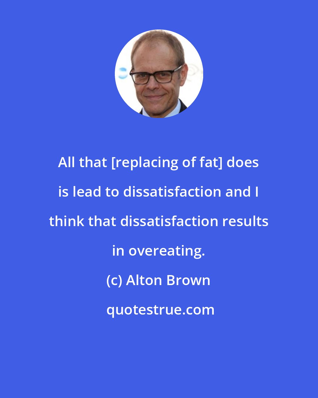 Alton Brown: All that [replacing of fat] does is lead to dissatisfaction and I think that dissatisfaction results in overeating.