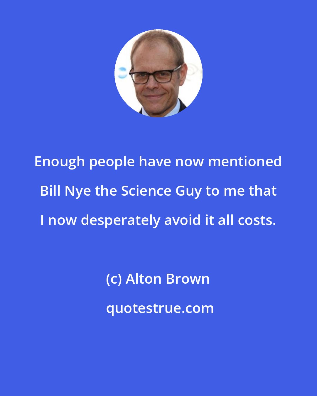 Alton Brown: Enough people have now mentioned Bill Nye the Science Guy to me that I now desperately avoid it all costs.