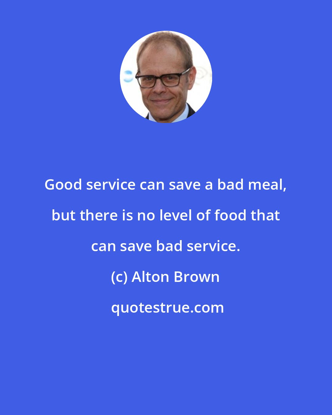 Alton Brown: Good service can save a bad meal, but there is no level of food that can save bad service.