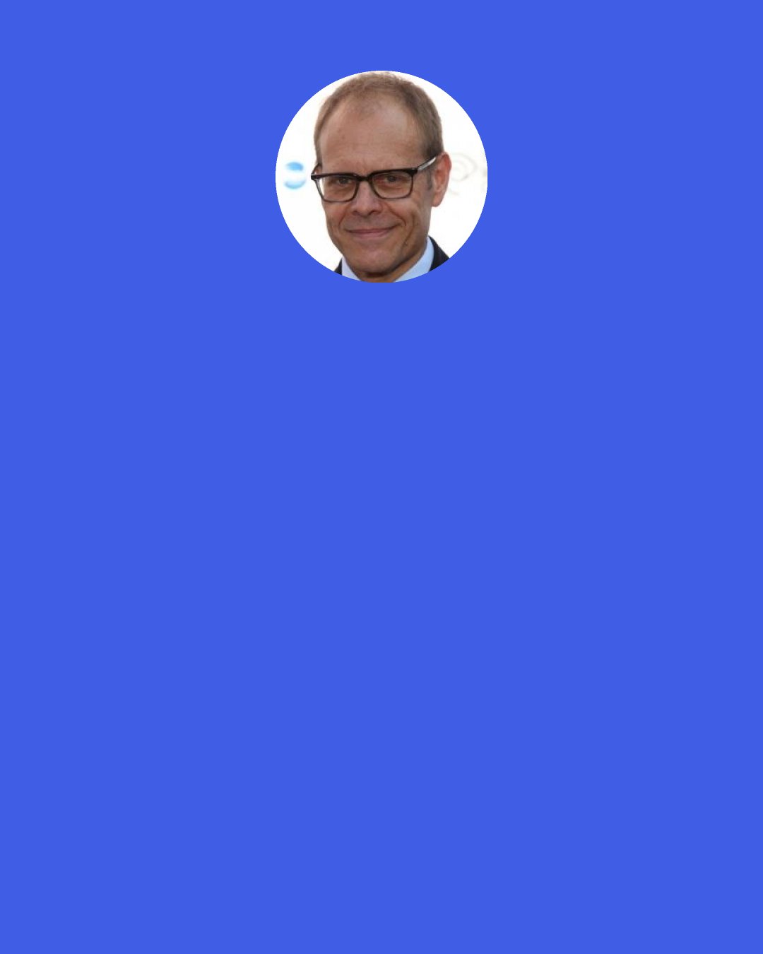 Alton Brown: I can’t talk about anything or write about anything if I don’t understand it. So a lot of the stuff that I go through and a lot of the time that I spend is understanding.