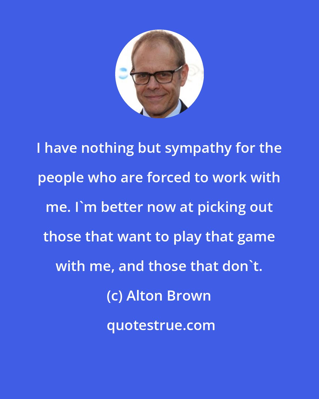 Alton Brown: I have nothing but sympathy for the people who are forced to work with me. I'm better now at picking out those that want to play that game with me, and those that don't.