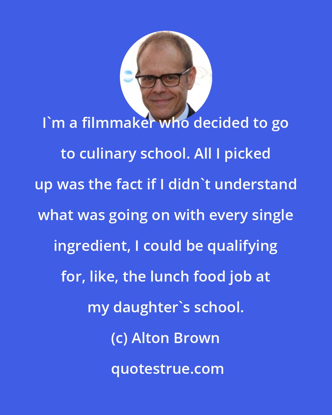 Alton Brown: I'm a filmmaker who decided to go to culinary school. All I picked up was the fact if I didn't understand what was going on with every single ingredient, I could be qualifying for, like, the lunch food job at my daughter's school.