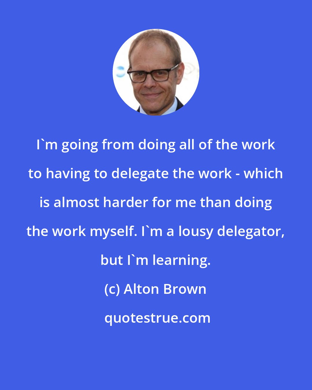 Alton Brown: I'm going from doing all of the work to having to delegate the work - which is almost harder for me than doing the work myself. I'm a lousy delegator, but I'm learning.