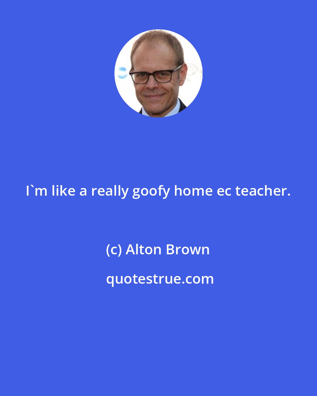 Alton Brown: I'm like a really goofy home ec teacher.