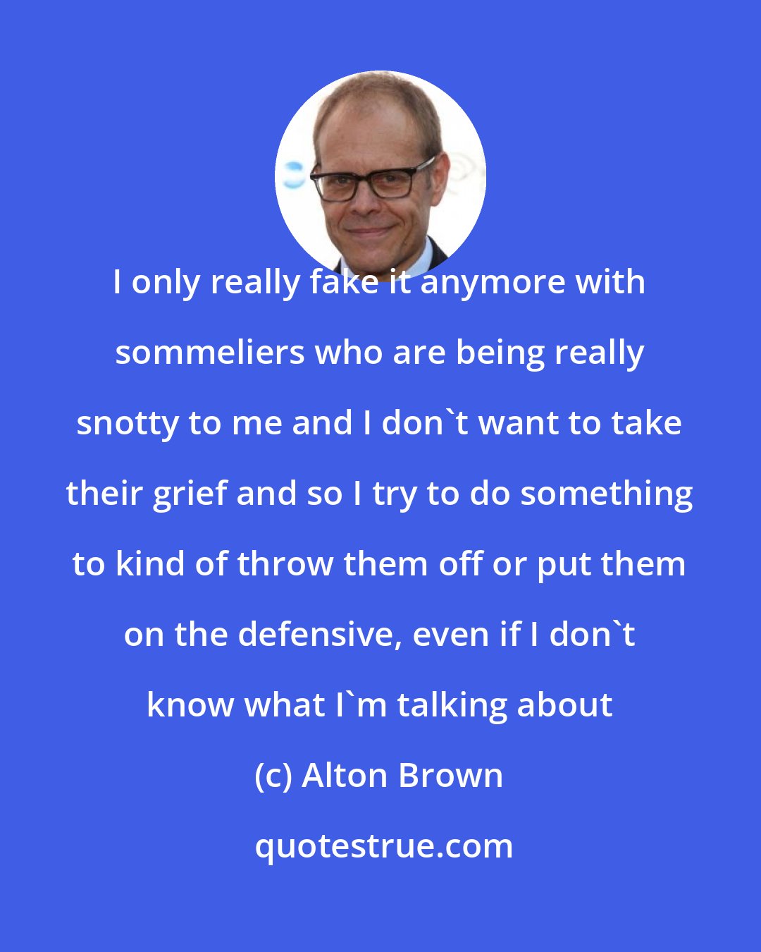 Alton Brown: I only really fake it anymore with sommeliers who are being really snotty to me and I don't want to take their grief and so I try to do something to kind of throw them off or put them on the defensive, even if I don't know what I'm talking about