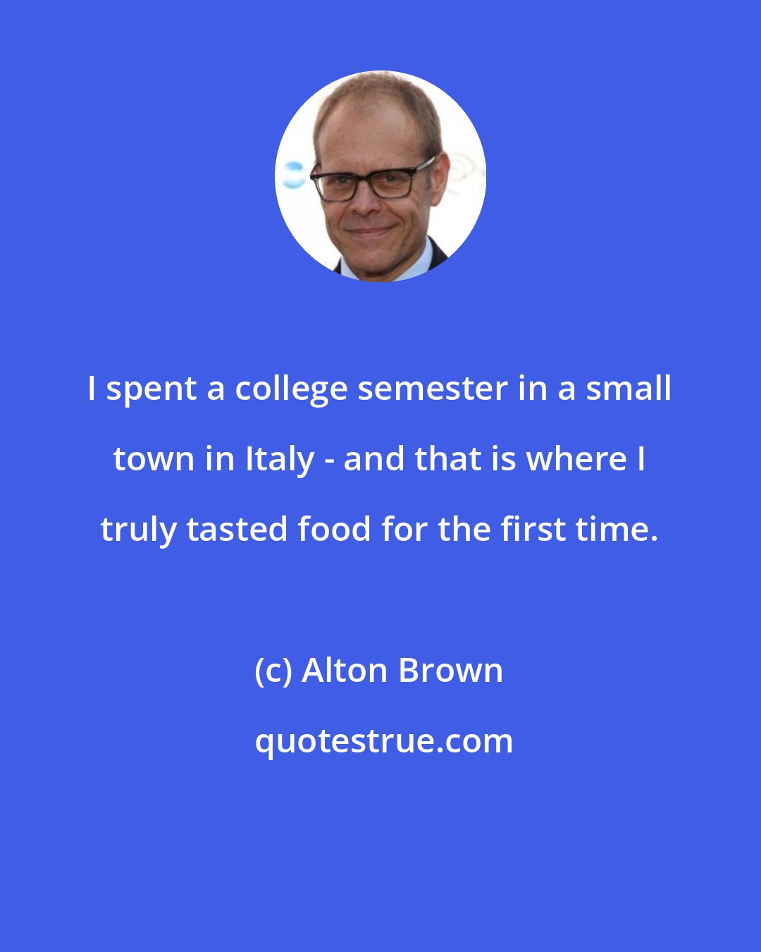 Alton Brown: I spent a college semester in a small town in Italy - and that is where I truly tasted food for the first time.