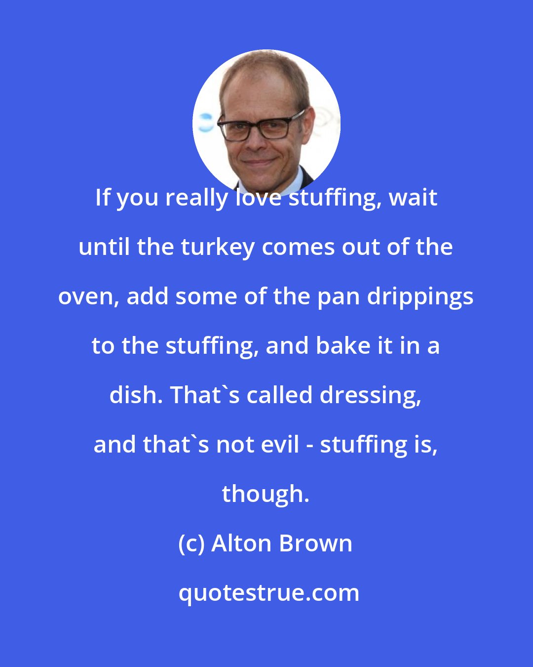 Alton Brown: If you really love stuffing, wait until the turkey comes out of the oven, add some of the pan drippings to the stuffing, and bake it in a dish. That's called dressing, and that's not evil - stuffing is, though.