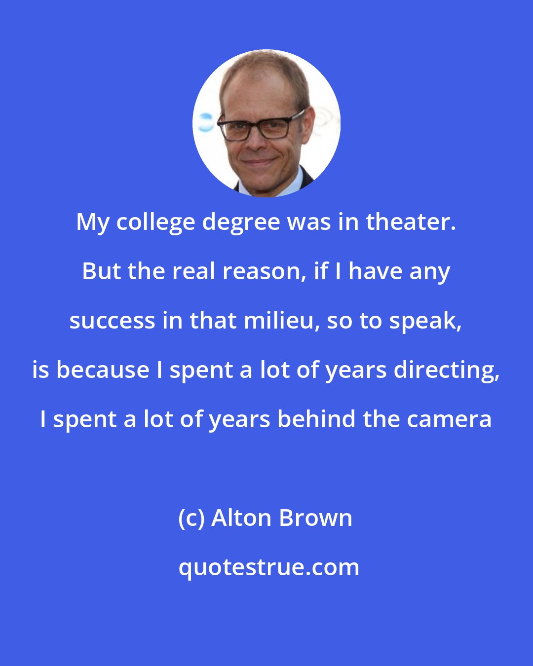 Alton Brown: My college degree was in theater. But the real reason, if I have any success in that milieu, so to speak, is because I spent a lot of years directing, I spent a lot of years behind the camera