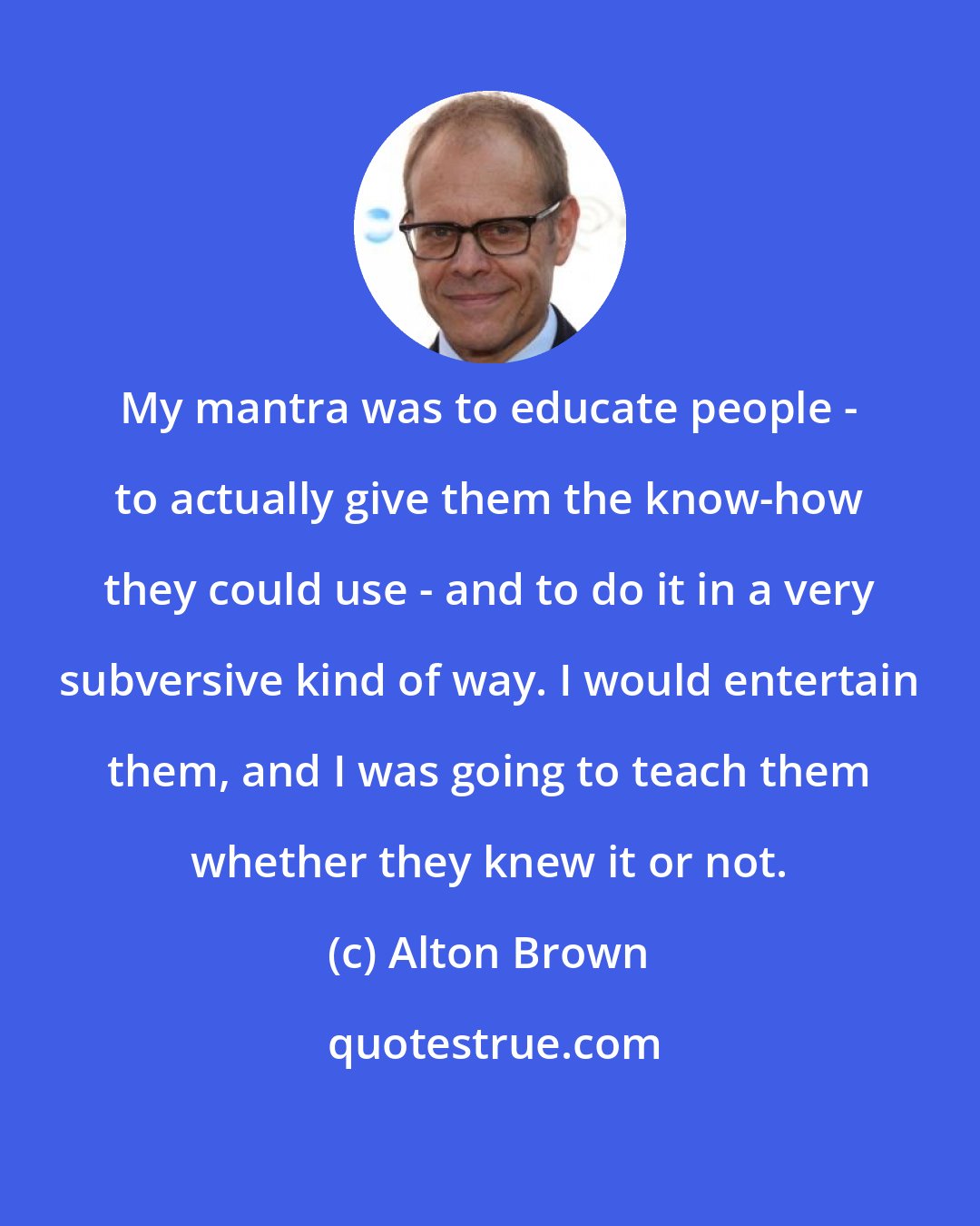 Alton Brown: My mantra was to educate people - to actually give them the know-how they could use - and to do it in a very subversive kind of way. I would entertain them, and I was going to teach them whether they knew it or not.