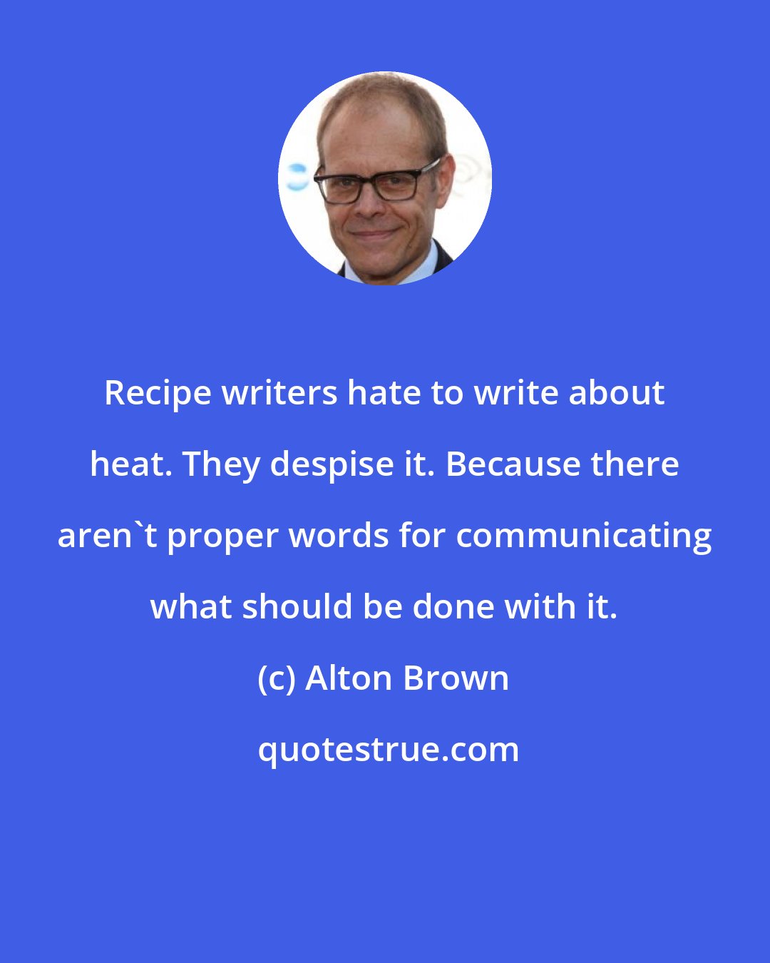 Alton Brown: Recipe writers hate to write about heat. They despise it. Because there aren't proper words for communicating what should be done with it.