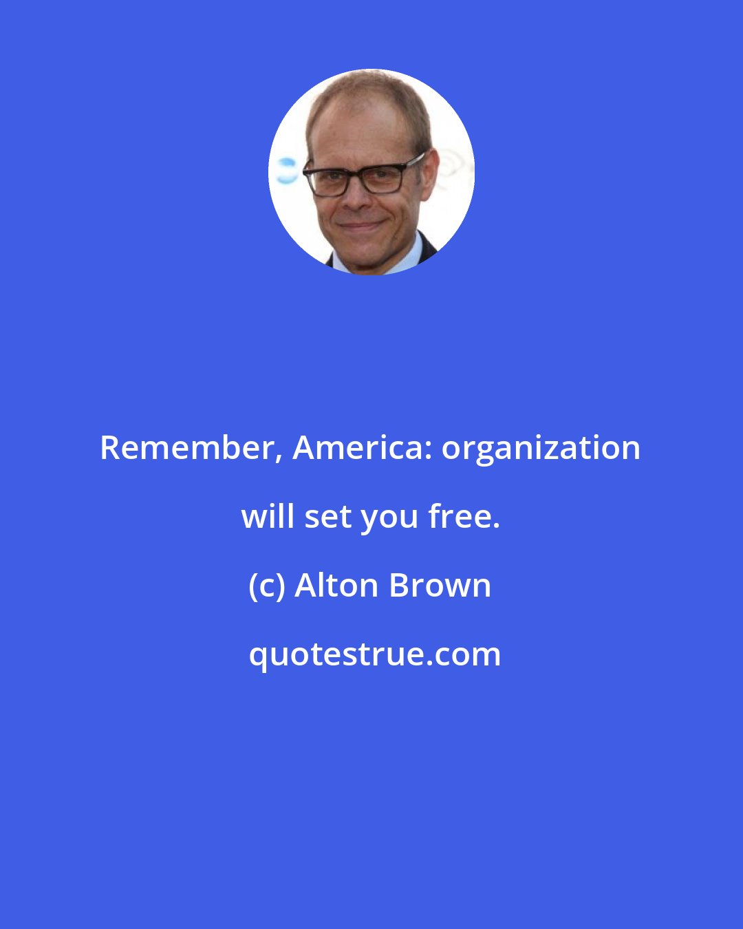 Alton Brown: Remember, America: organization will set you free.