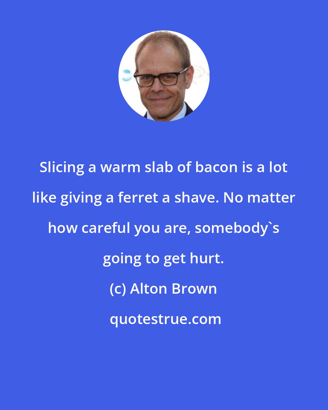 Alton Brown: Slicing a warm slab of bacon is a lot like giving a ferret a shave. No matter how careful you are, somebody's going to get hurt.