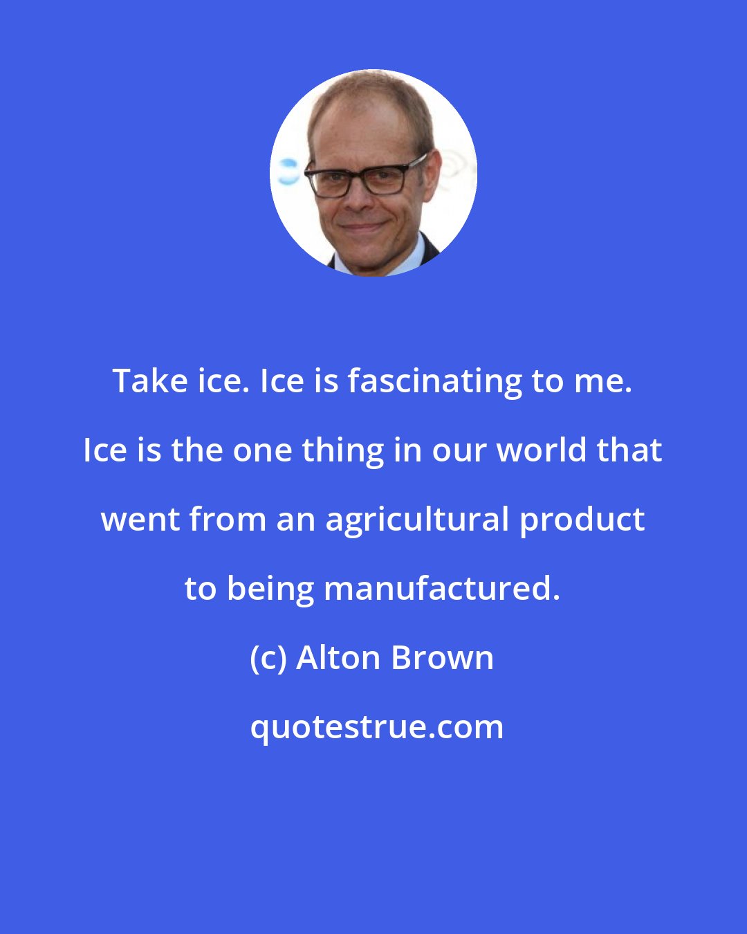 Alton Brown: Take ice. Ice is fascinating to me. Ice is the one thing in our world that went from an agricultural product to being manufactured.