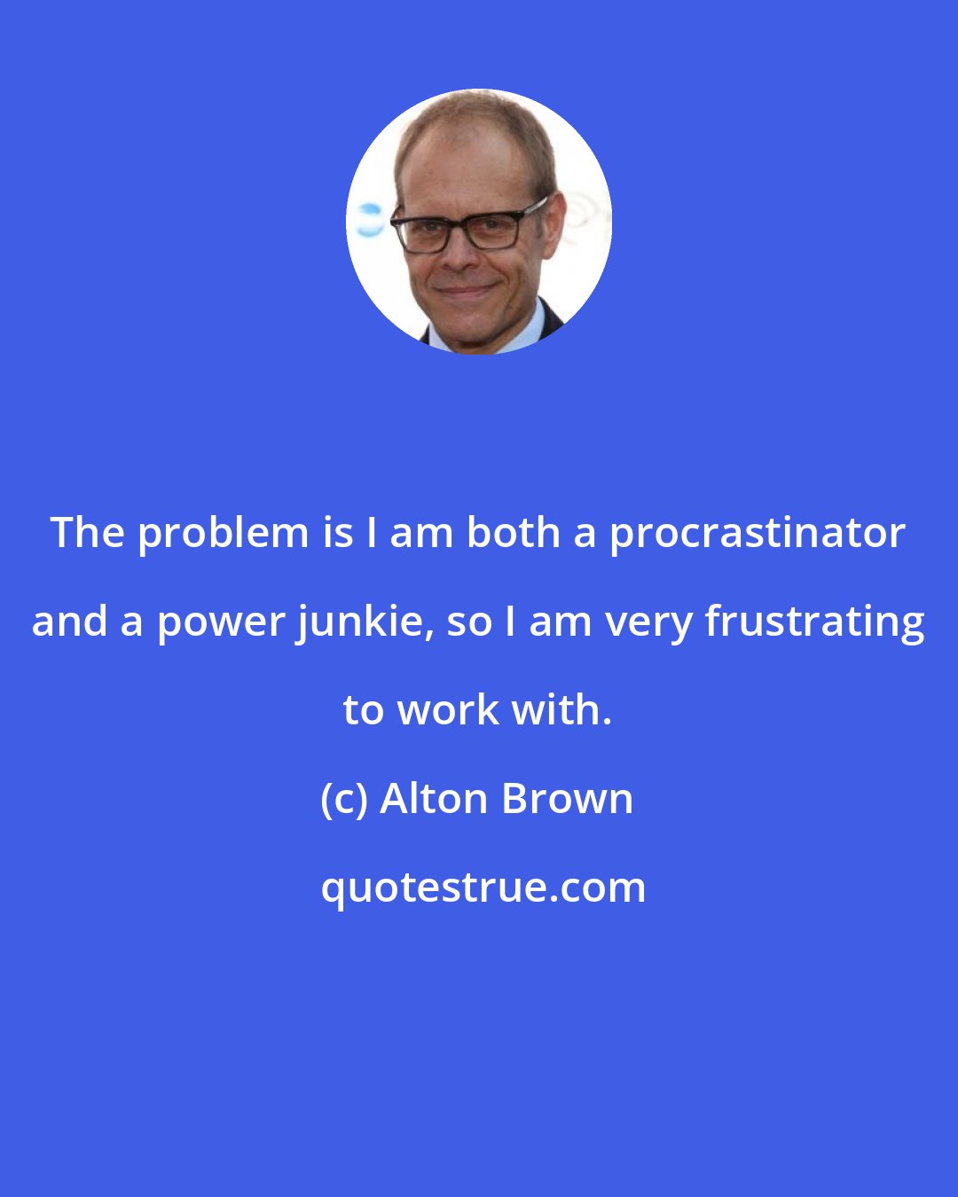 Alton Brown: The problem is I am both a procrastinator and a power junkie, so I am very frustrating to work with.