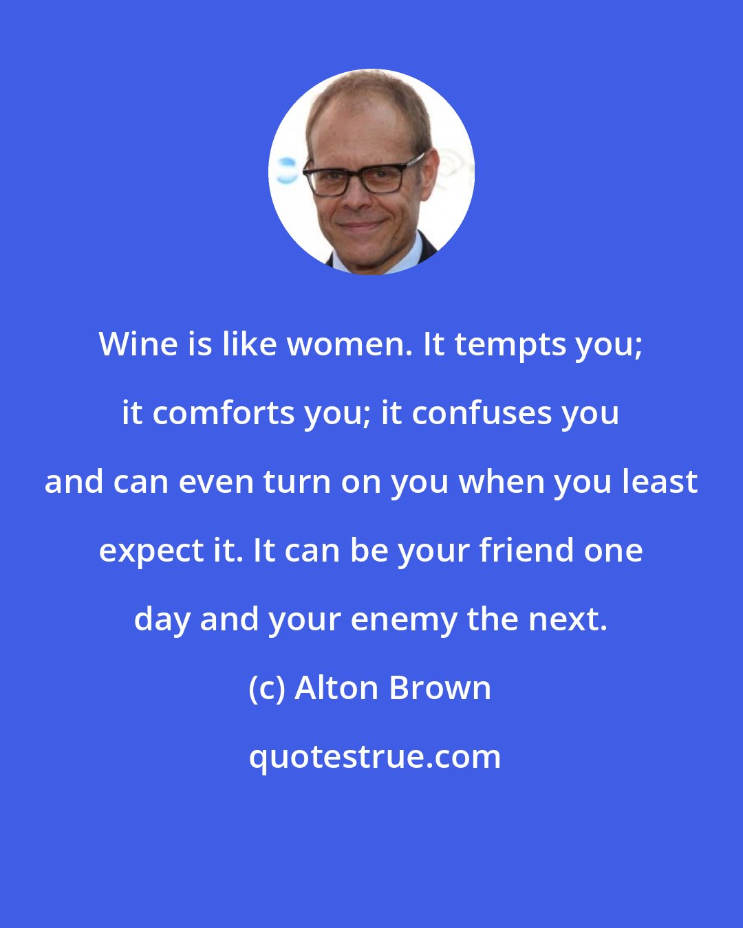 Alton Brown: Wine is like women. It tempts you; it comforts you; it confuses you and can even turn on you when you least expect it. It can be your friend one day and your enemy the next.