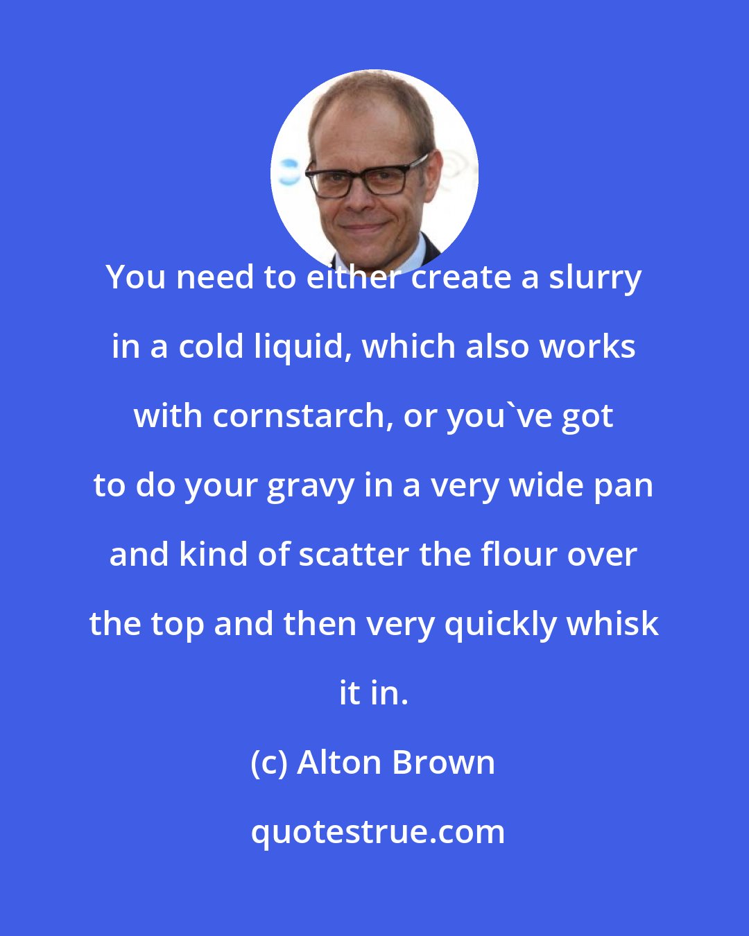 Alton Brown: You need to either create a slurry in a cold liquid, which also works with cornstarch, or you've got to do your gravy in a very wide pan and kind of scatter the flour over the top and then very quickly whisk it in.