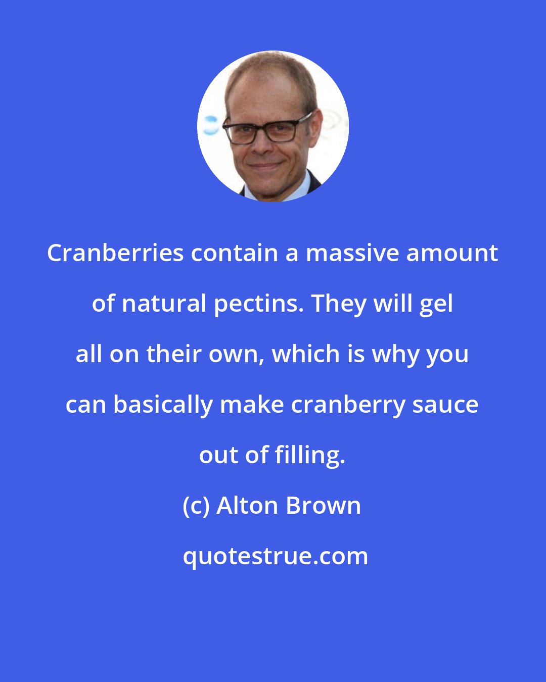 Alton Brown: Cranberries contain a massive amount of natural pectins. They will gel all on their own, which is why you can basically make cranberry sauce out of filling.